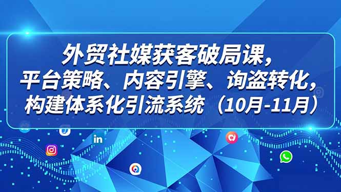 外贸 社媒获客破局课，平台策略、内容引擎、询盘转化，构建体系化引流系统(10月-11月-创富资源云网创