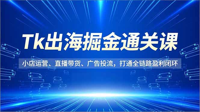 Tk出海掘金通关课，小店运营、直播带货、广告投流，打通全链路盈利闭环-创富资源云网创