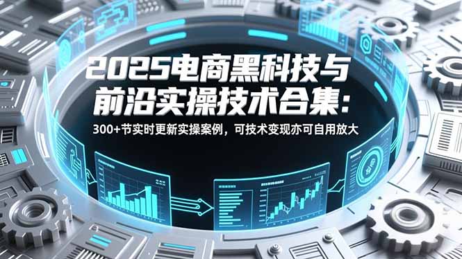 2025电商黑科技与前沿实操技术合集：300+节实时更新实操案例，可技术变现亦可自用放大-创富资源云网创