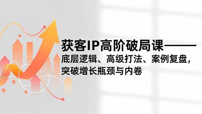 获客IP高阶破局课，底层逻辑、高级打法、案例复盘，突破增长瓶颈与内卷-创富资源云网创